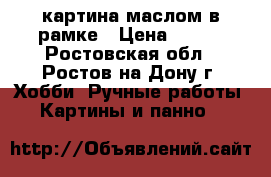 картина маслом в рамке › Цена ­ 600 - Ростовская обл., Ростов-на-Дону г. Хобби. Ручные работы » Картины и панно   